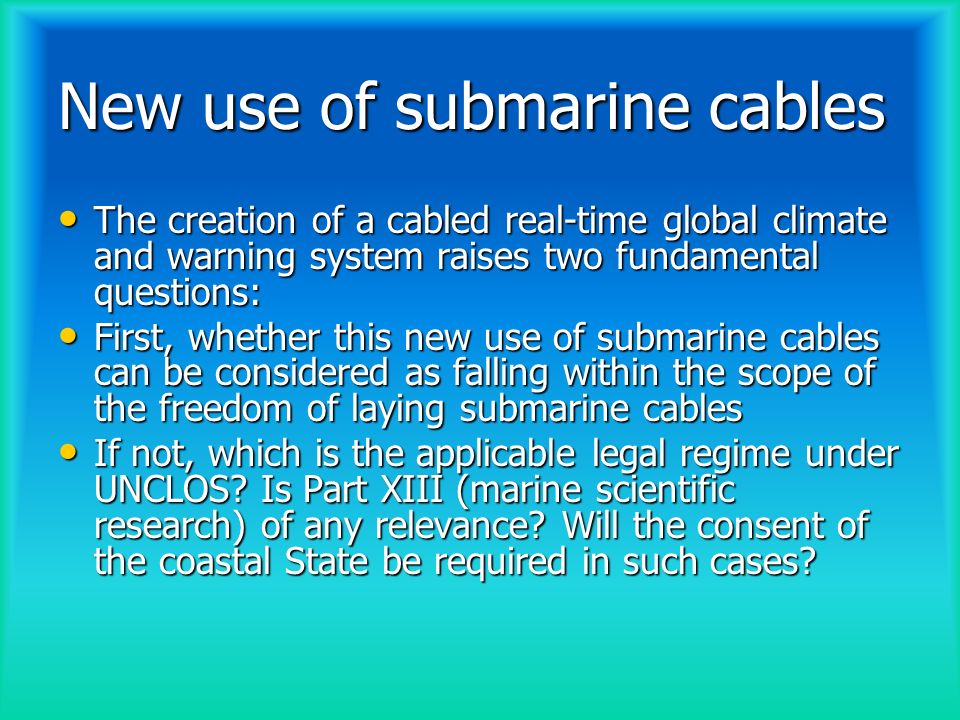New use of submarine cables The creation of a cabled real-time global climate and warning system raises two fundamental questions: The creation of a cabled real-time global climate and warning system raises two fundamental questions: First, whether this new use of submarine cables can be considered as falling within the scope of the freedom of laying submarine cables First, whether this new use of submarine cables can be considered as falling within the scope of the freedom of laying submarine cables If not, which is the applicable legal regime under UNCLOS.