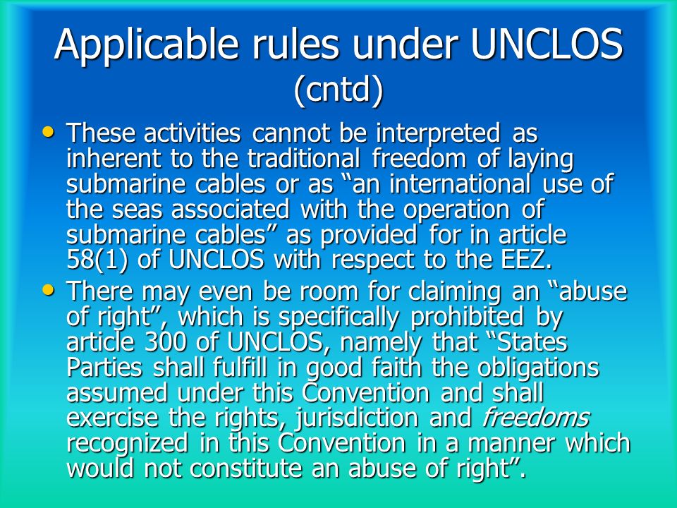 Applicable rules under UNCLOS (cntd) These activities cannot be interpreted as inherent to the traditional freedom of laying submarine cables or as an international use of the seas associated with the operation of submarine cables as provided for in article 58(1) of UNCLOS with respect to the EEZ.