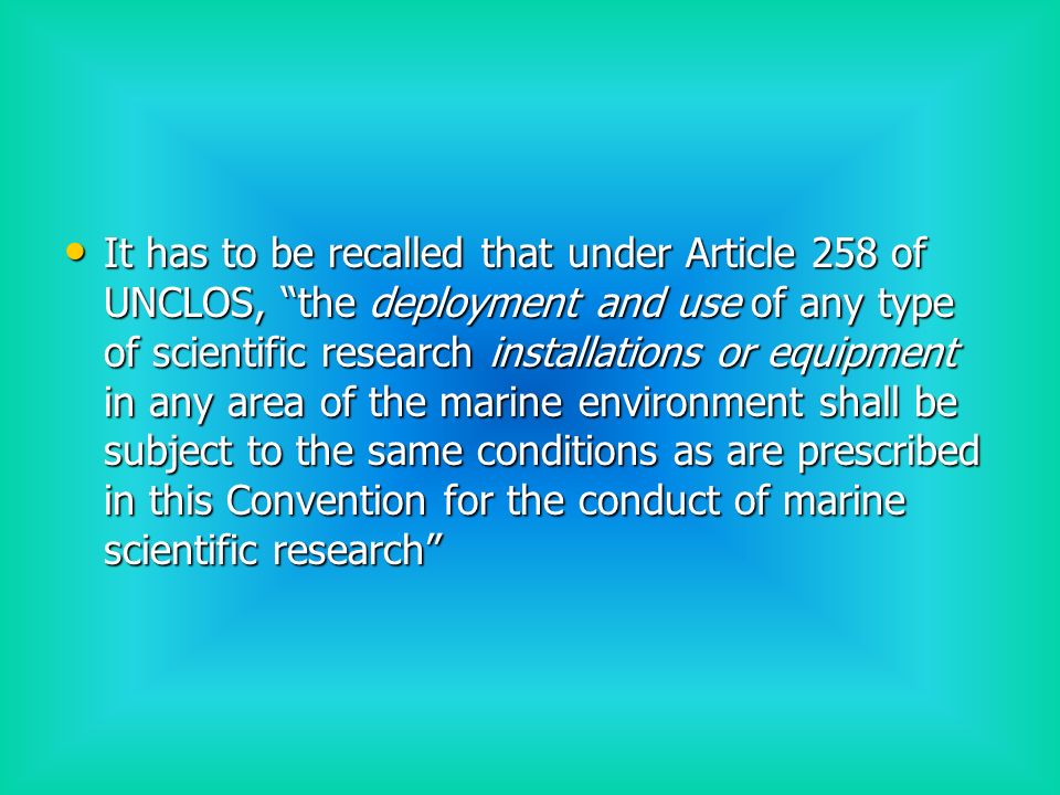It has to be recalled that under Article 258 of UNCLOS, the deployment and use of any type of scientific research installations or equipment in any area of the marine environment shall be subject to the same conditions as are prescribed in this Convention for the conduct of marine scientific research It has to be recalled that under Article 258 of UNCLOS, the deployment and use of any type of scientific research installations or equipment in any area of the marine environment shall be subject to the same conditions as are prescribed in this Convention for the conduct of marine scientific research