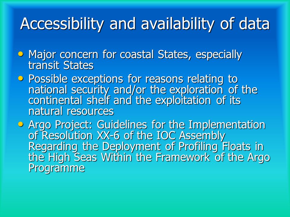 Accessibility and availability of data Major concern for coastal States, especially transit States Major concern for coastal States, especially transit States Possible exceptions for reasons relating to national security and/or the exploration of the continental shelf and the exploitation of its natural resources Possible exceptions for reasons relating to national security and/or the exploration of the continental shelf and the exploitation of its natural resources Argo Project: Guidelines for the Implementation of Resolution XX-6 of the IOC Assembly Regarding the Deployment of Profiling Floats in the High Seas Within the Framework of the Argo Programme Argo Project: Guidelines for the Implementation of Resolution XX-6 of the IOC Assembly Regarding the Deployment of Profiling Floats in the High Seas Within the Framework of the Argo Programme