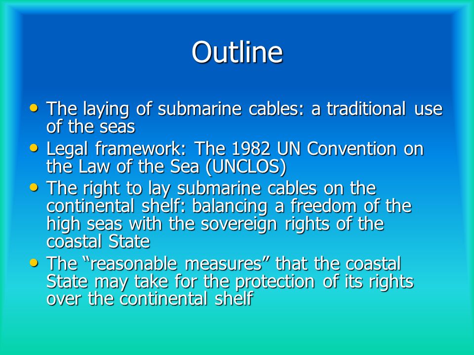 Outline The laying of submarine cables: a traditional use of the seas The laying of submarine cables: a traditional use of the seas Legal framework: The 1982 UN Convention on the Law of the Sea (UNCLOS) Legal framework: The 1982 UN Convention on the Law of the Sea (UNCLOS) The right to lay submarine cables on the continental shelf: balancing a freedom of the high seas with the sovereign rights of the coastal State The right to lay submarine cables on the continental shelf: balancing a freedom of the high seas with the sovereign rights of the coastal State The reasonable measures that the coastal State may take for the protection of its rights over the continental shelf The reasonable measures that the coastal State may take for the protection of its rights over the continental shelf
