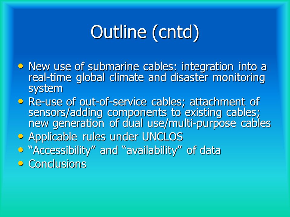 Outline (cntd) New use of submarine cables: integration into a real-time global climate and disaster monitoring system New use of submarine cables: integration into a real-time global climate and disaster monitoring system Re-use of out-of-service cables; attachment of sensors/adding components to existing cables; new generation of dual use/multi-purpose cables Re-use of out-of-service cables; attachment of sensors/adding components to existing cables; new generation of dual use/multi-purpose cables Applicable rules under UNCLOS Applicable rules under UNCLOS Accessibility and availability of data Accessibility and availability of data Conclusions Conclusions