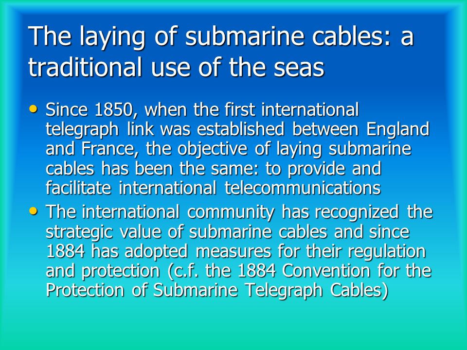 The laying of submarine cables: a traditional use of the seas Since 1850, when the first international telegraph link was established between England and France, the objective of laying submarine cables has been the same: to provide and facilitate international telecommunications Since 1850, when the first international telegraph link was established between England and France, the objective of laying submarine cables has been the same: to provide and facilitate international telecommunications The international community has recognized the strategic value of submarine cables and since 1884 has adopted measures for their regulation and protection (c.f.