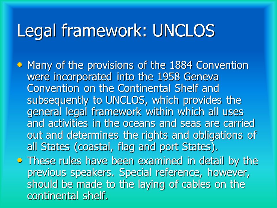 Legal framework: UNCLOS Many of the provisions of the 1884 Convention were incorporated into the 1958 Geneva Convention on the Continental Shelf and subsequently to UNCLOS, which provides the general legal framework within which all uses and activities in the oceans and seas are carried out and determines the rights and obligations of all States (coastal, flag and port States).