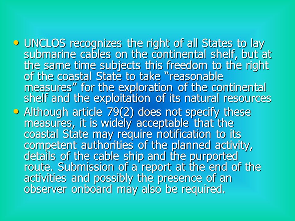 UNCLOS recognizes the right of all States to lay submarine cables on the continental shelf, but at the same time subjects this freedom to the right of the coastal State to take reasonable measures for the exploration of the continental shelf and the exploitation of its natural resources UNCLOS recognizes the right of all States to lay submarine cables on the continental shelf, but at the same time subjects this freedom to the right of the coastal State to take reasonable measures for the exploration of the continental shelf and the exploitation of its natural resources Although article 79(2) does not specify these measures, it is widely acceptable that the coastal State may require notification to its competent authorities of the planned activity, details of the cable ship and the purported route.