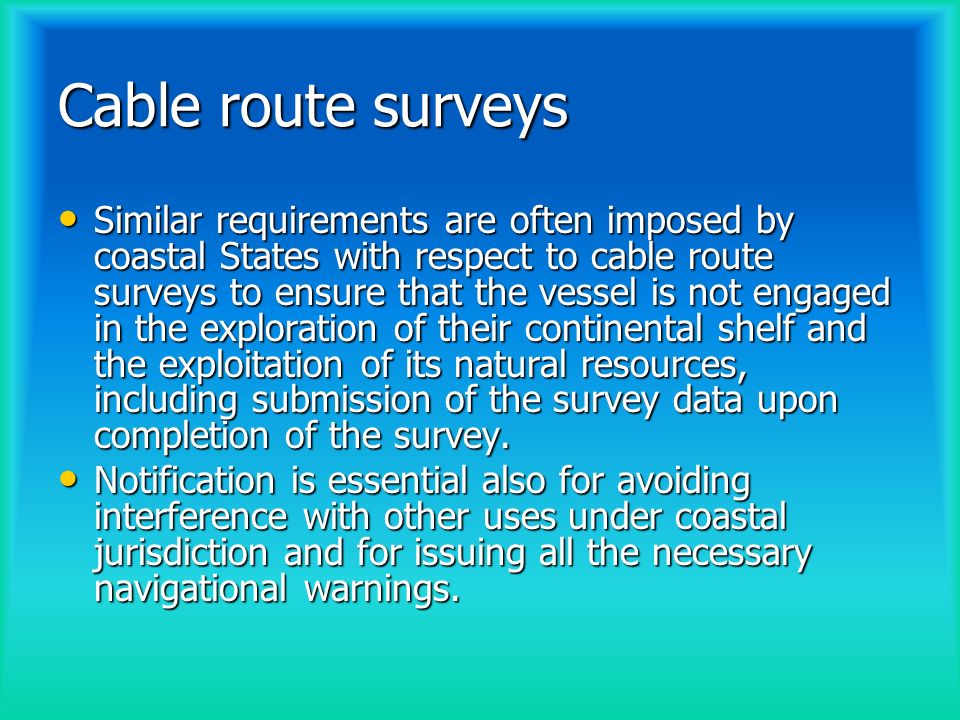 Cable route surveys Similar requirements are often imposed by coastal States with respect to cable route surveys to ensure that the vessel is not engaged in the exploration of their continental shelf and the exploitation of its natural resources, including submission of the survey data upon completion of the survey.