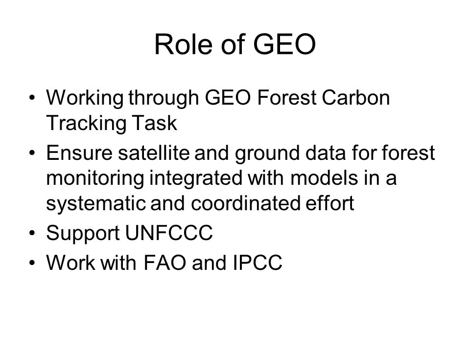 Role of GEO Working through GEO Forest Carbon Tracking Task Ensure satellite and ground data for forest monitoring integrated with models in a systematic and coordinated effort Support UNFCCC Work with FAO and IPCC