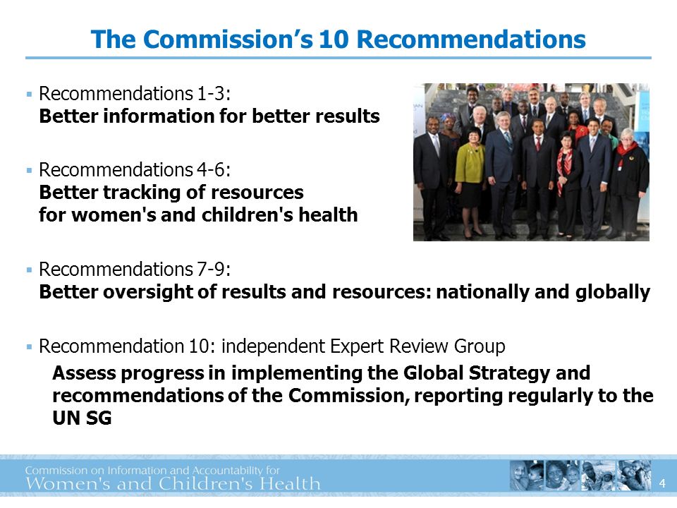 4 The Commissions 10 Recommendations Recommendations 1-3: Better information for better results Recommendations 4-6: Better tracking of resources for women s and children s health Recommendations 7-9: Better oversight of results and resources: nationally and globally Recommendation 10: independent Expert Review Group Assess progress in implementing the Global Strategy and recommendations of the Commission, reporting regularly to the UN SG