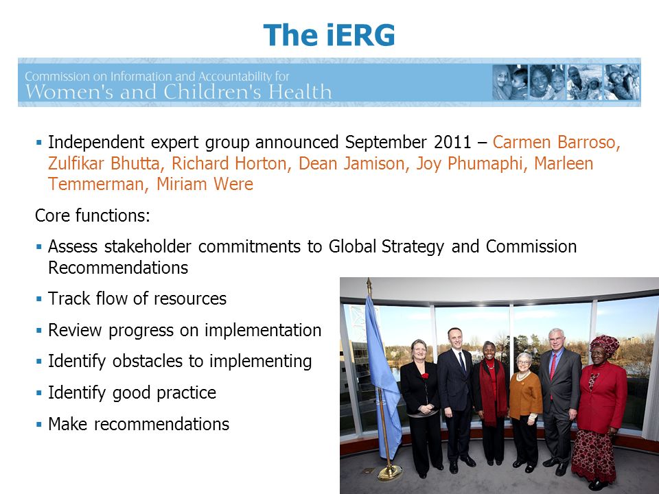 Independent expert group announced September 2011 – Carmen Barroso, Zulfikar Bhutta, Richard Horton, Dean Jamison, Joy Phumaphi, Marleen Temmerman, Miriam Were Core functions: Assess stakeholder commitments to Global Strategy and Commission Recommendations Track flow of resources Review progress on implementation Identify obstacles to implementing Identify good practice Make recommendations The iERG