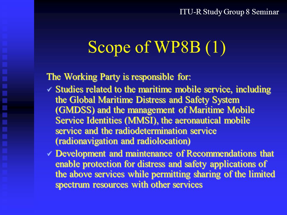ITU-R Study Group 8 Seminar Scope of WP8B (1) The Working Party is responsible for: Studies related to the maritime mobile service, including the Global Maritime Distress and Safety System (GMDSS) and the management of Maritime Mobile Service Identities (MMSI), the aeronautical mobile service and the radiodetermination service (radionavigation and radiolocation) Studies related to the maritime mobile service, including the Global Maritime Distress and Safety System (GMDSS) and the management of Maritime Mobile Service Identities (MMSI), the aeronautical mobile service and the radiodetermination service (radionavigation and radiolocation) Development and maintenance of Recommendations that enable protection for distress and safety applications of the above services while permitting sharing of the limited spectrum resources with other services Development and maintenance of Recommendations that enable protection for distress and safety applications of the above services while permitting sharing of the limited spectrum resources with other services