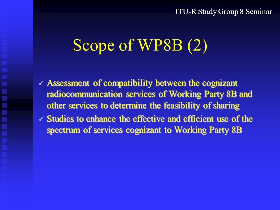 ITU-R Study Group 8 Seminar Scope of WP8B (2) Assessment of compatibility between the cognizant radiocommunication services of Working Party 8B and other services to determine the feasibility of sharing Assessment of compatibility between the cognizant radiocommunication services of Working Party 8B and other services to determine the feasibility of sharing Studies to enhance the effective and efficient use of the spectrum of services cognizant to Working Party 8B Studies to enhance the effective and efficient use of the spectrum of services cognizant to Working Party 8B