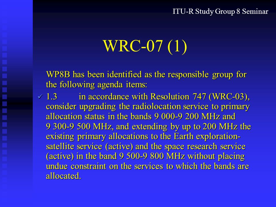 ITU-R Study Group 8 Seminar WRC-07 (1) WP8B has been identified as the responsible group for the following agenda items: 1.3in accordance with Resolution 747 (WRC-03), consider upgrading the radiolocation service to primary allocation status in the bands MHz and MHz, and extending by up to 200 MHz the existing primary allocations to the Earth exploration- satellite service (active) and the space research service (active) in the band MHz without placing undue constraint on the services to which the bands are allocated.