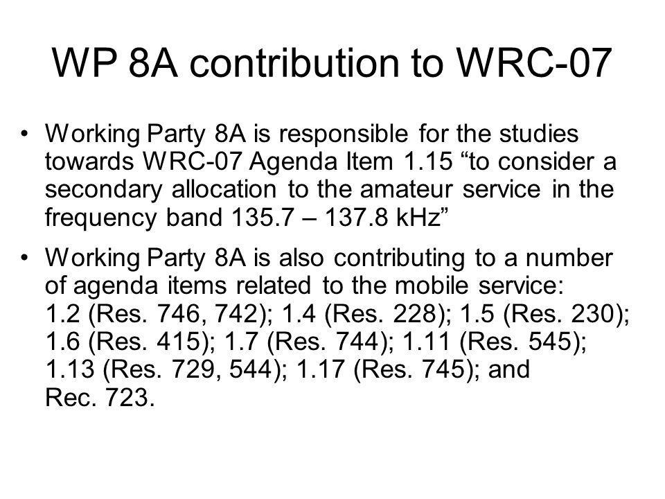 WP 8A contribution to WRC-07 Working Party 8A is responsible for the studies towards WRC-07 Agenda Item 1.15 to consider a secondary allocation to the amateur service in the frequency band – kHz Working Party 8A is also contributing to a number of agenda items related to the mobile service: 1.2 (Res.