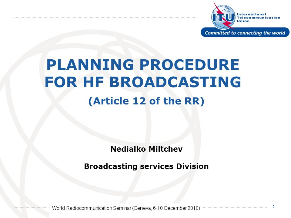 World Radiocommunication Seminar (Geneva, 6-10 December 2010) 2 PLANNING PROCEDURE FOR HF BROADCASTING Nedialko Miltchev Broadcasting services Division (Article 12 of the RR)