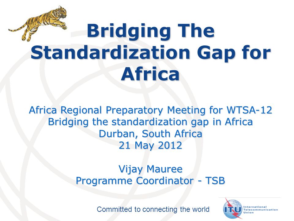 Committed to connecting the world Bridging The Standardization Gap for Africa Africa Regional Preparatory Meeting for WTSA-12 Bridging the standardization gap in Africa Durban, South Africa 21 May 2012 Vijay Mauree Programme Coordinator - TSB