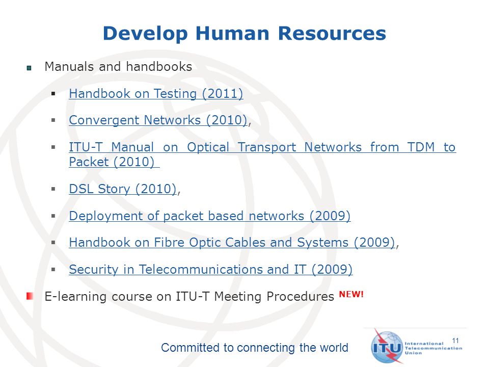 Committed to connecting the world Develop Human Resources 11 Manuals and handbooks Handbook on Testing (2011) Handbook on Testing (2011) Convergent Networks (2010), Convergent Networks (2010) ITU-T Manual on Optical Transport Networks from TDM to Packet (2010) ITU-T Manual on Optical Transport Networks from TDM to Packet (2010) DSL Story (2010), DSL Story (2010) Deployment of packet based networks (2009) Deployment of packet based networks (2009) Handbook on Fibre Optic Cables and Systems (2009), Handbook on Fibre Optic Cables and Systems (2009) Security in Telecommunications and IT (2009) Security in Telecommunications and IT (2009) E-learning course on ITU-T Meeting Procedures NEW!