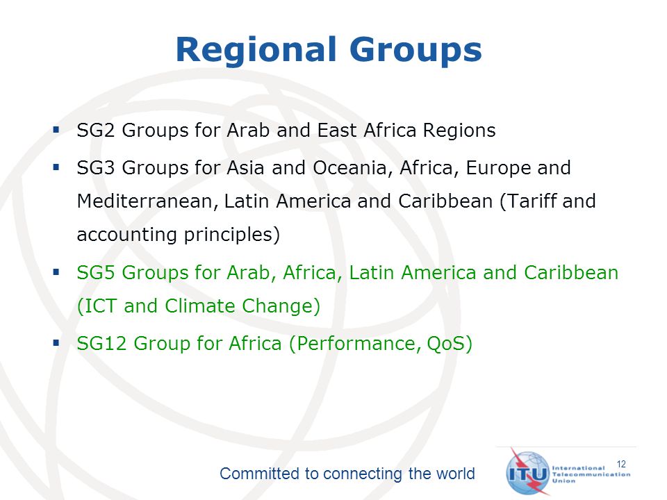 Committed to connecting the world SG2 Groups for Arab and East Africa Regions SG3 Groups for Asia and Oceania, Africa, Europe and Mediterranean, Latin America and Caribbean (Tariff and accounting principles) SG5 Groups for Arab, Africa, Latin America and Caribbean (ICT and Climate Change) SG12 Group for Africa (Performance, QoS) Regional Groups 12