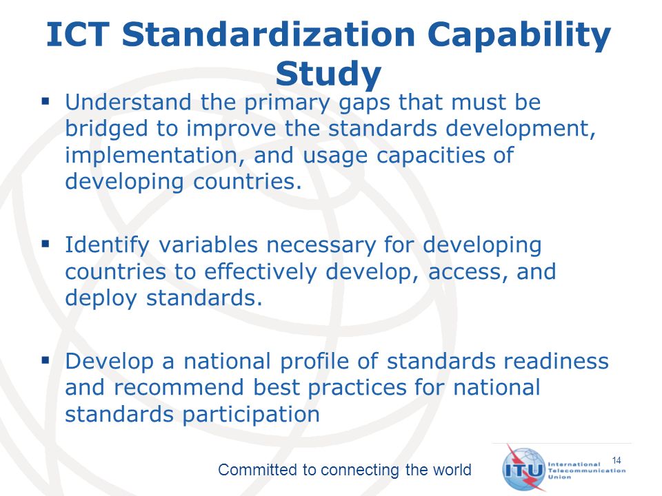Committed to connecting the world ICT Standardization Capability Study Understand the primary gaps that must be bridged to improve the standards development, implementation, and usage capacities of developing countries.