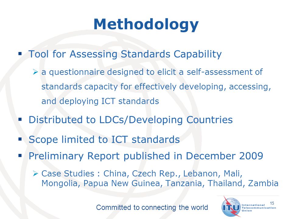 Committed to connecting the world Methodology Tool for Assessing Standards Capability a questionnaire designed to elicit a self-assessment of standards capacity for effectively developing, accessing, and deploying ICT standards Distributed to LDCs/Developing Countries Scope limited to ICT standards Preliminary Report published in December 2009 Case Studies : China, Czech Rep., Lebanon, Mali, Mongolia, Papua New Guinea, Tanzania, Thailand, Zambia 15