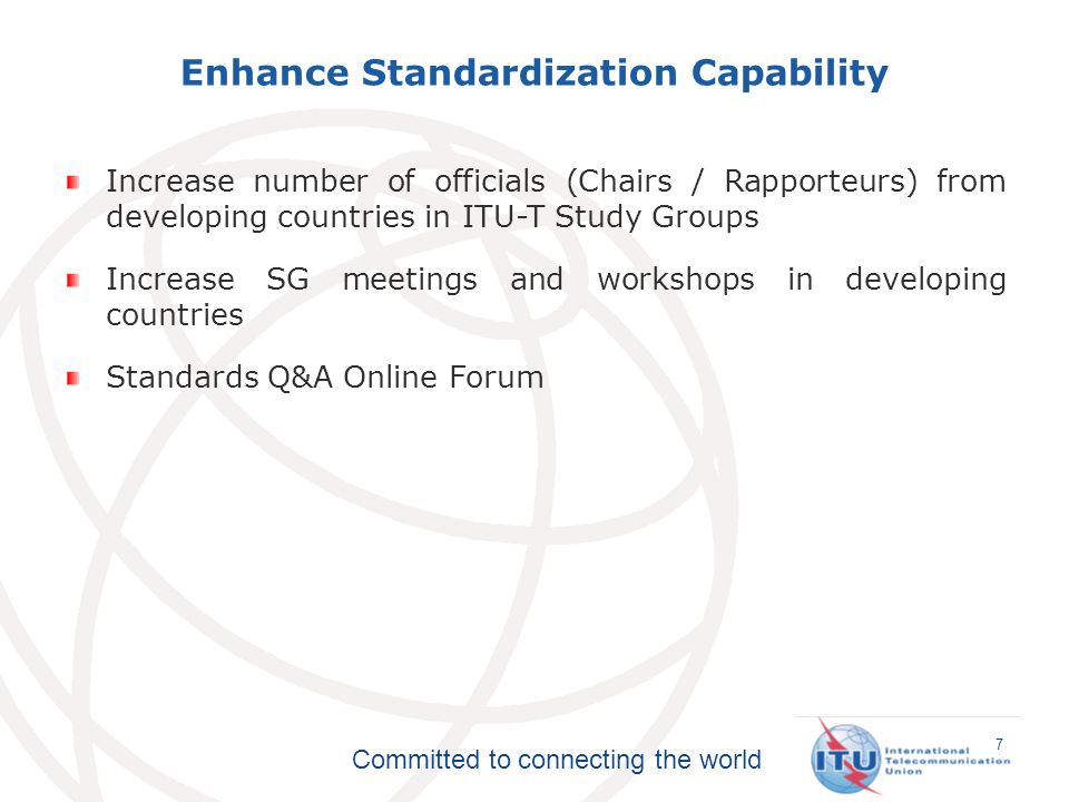 Committed to connecting the world Enhance Standardization Capability 7 Increase number of officials (Chairs / Rapporteurs) from developing countries in ITU-T Study Groups Increase SG meetings and workshops in developing countries Standards Q&A Online Forum