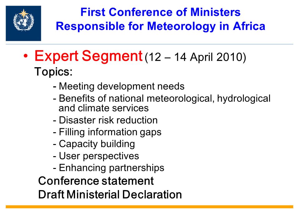 First Conference of Ministers Responsible for Meteorology in Africa Expert Segment (12 – 14 April 2010) Topics: - Meeting development needs - Benefits of national meteorological, hydrological and climate services - Disaster risk reduction - Filling information gaps - Capacity building - User perspectives - Enhancing partnerships Conference statement Draft Ministerial Declaration