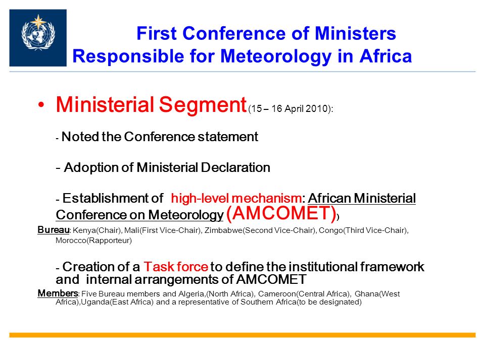 First Conference of Ministers Responsible for Meteorology in Africa Ministerial Segment (15 – 16 April 2010): - Noted the Conference statement - Adoption of Ministerial Declaration - Establishment of high-level mechanism: African Ministerial Conference on Meteorology (AMCOMET) ) Bureau : Kenya(Chair), Mali(First Vice-Chair), Zimbabwe(Second Vice-Chair), Congo(Third Vice-Chair), Morocco(Rapporteur) - Creation of a Task force to define the institutional framework and internal arrangements of AMCOMET Members : Five Bureau members and Algeria,(North Africa), Cameroon(Central Africa), Ghana(West Africa),Uganda(East Africa) and a representative of Southern Africa(to be designated)