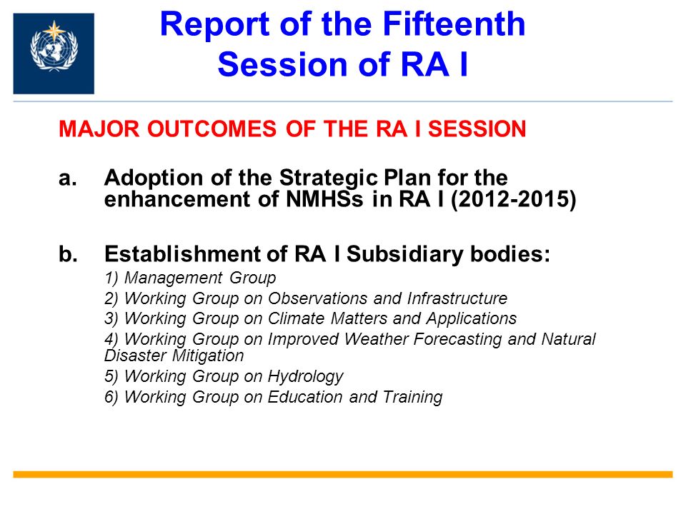Report of the Fifteenth Session of RA I MAJOR OUTCOMES OF THE RA I SESSION a.Adoption of the Strategic Plan for the enhancement of NMHSs in RA I ( ) b.Establishment of RA I Subsidiary bodies: 1) Management Group 2) Working Group on Observations and Infrastructure 3) Working Group on Climate Matters and Applications 4) Working Group on Improved Weather Forecasting and Natural Disaster Mitigation 5) Working Group on Hydrology 6) Working Group on Education and Training