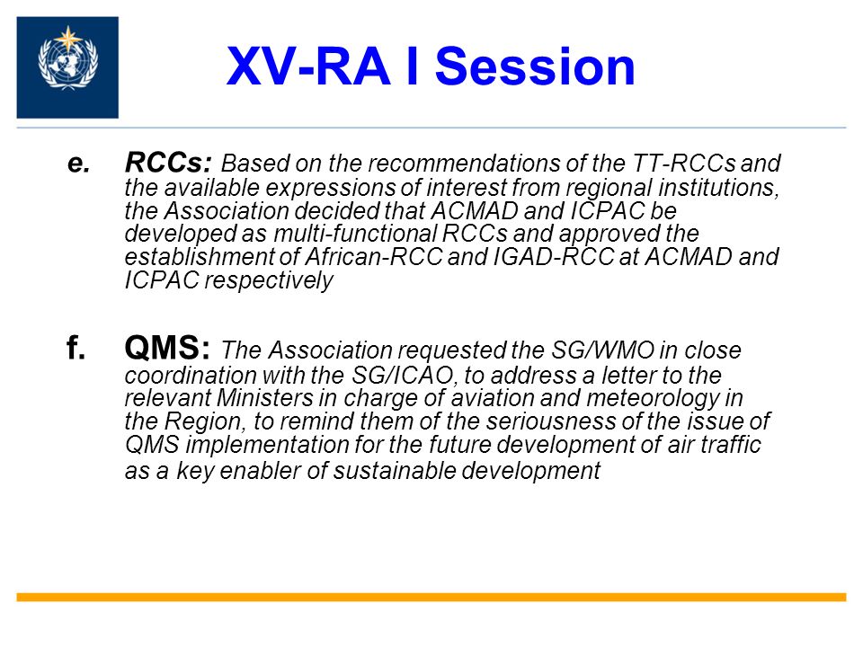 XV-RA I Session e.RCCs: Based on the recommendations of the TT-RCCs and the available expressions of interest from regional institutions, the Association decided that ACMAD and ICPAC be developed as multi-functional RCCs and approved the establishment of African-RCC and IGAD-RCC at ACMAD and ICPAC respectively f.QMS: The Association requested the SG/WMO in close coordination with the SG/ICAO, to address a letter to the relevant Ministers in charge of aviation and meteorology in the Region, to remind them of the seriousness of the issue of QMS implementation for the future development of air traffic as a key enabler of sustainable development