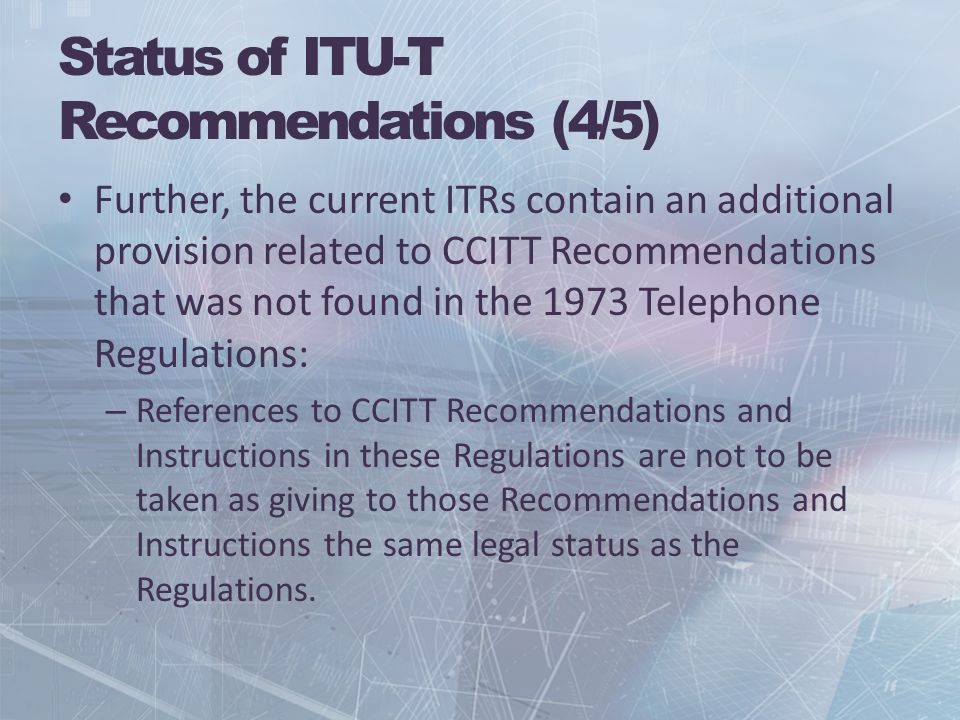 Status of ITU-T Recommendations (4/5) Further, the current ITRs contain an additional provision related to CCITT Recommendations that was not found in the 1973 Telephone Regulations: – References to CCITT Recommendations and Instructions in these Regulations are not to be taken as giving to those Recommendations and Instructions the same legal status as the Regulations.
