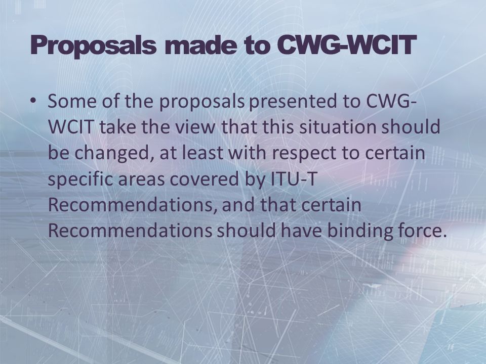 Proposals made to CWG-WCIT Some of the proposals presented to CWG- WCIT take the view that this situation should be changed, at least with respect to certain specific areas covered by ITU-T Recommendations, and that certain Recommendations should have binding force.