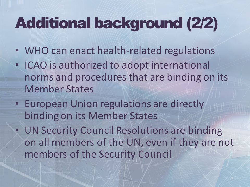 Additional background (2/2) WHO can enact health-related regulations ICAO is authorized to adopt international norms and procedures that are binding on its Member States European Union regulations are directly binding on its Member States UN Security Council Resolutions are binding on all members of the UN, even if they are not members of the Security Council