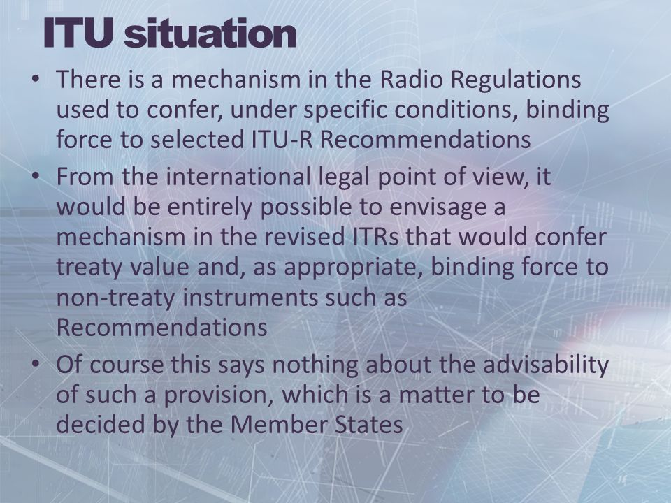ITU situation There is a mechanism in the Radio Regulations used to confer, under specific conditions, binding force to selected ITU-R Recommendations From the international legal point of view, it would be entirely possible to envisage a mechanism in the revised ITRs that would confer treaty value and, as appropriate, binding force to non-treaty instruments such as Recommendations Of course this says nothing about the advisability of such a provision, which is a matter to be decided by the Member States