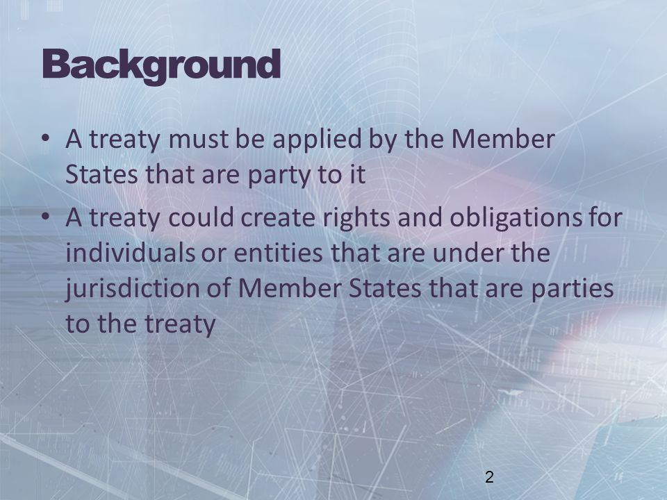 Background A treaty must be applied by the Member States that are party to it A treaty could create rights and obligations for individuals or entities that are under the jurisdiction of Member States that are parties to the treaty 2