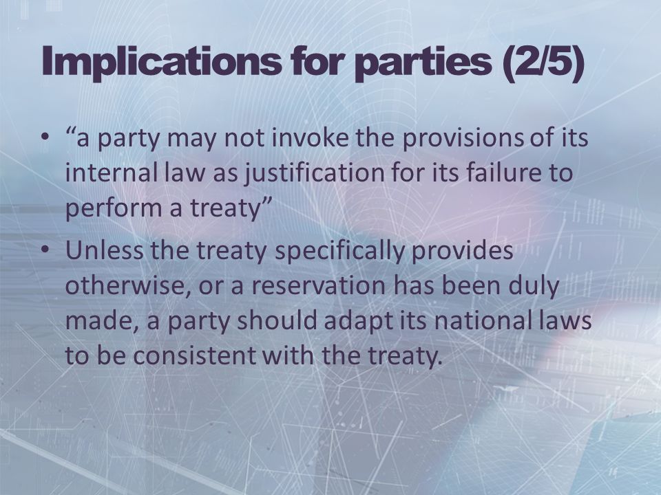 Implications for parties (2/5) a party may not invoke the provisions of its internal law as justification for its failure to perform a treaty Unless the treaty specifically provides otherwise, or a reservation has been duly made, a party should adapt its national laws to be consistent with the treaty.