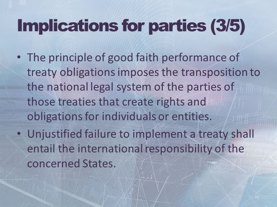 Implications for parties (3/5) The principle of good faith performance of treaty obligations imposes the transposition to the national legal system of the parties of those treaties that create rights and obligations for individuals or entities.