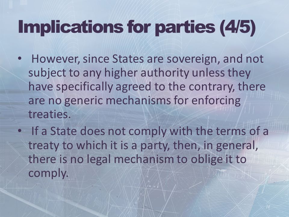 Implications for parties (4/5) However, since States are sovereign, and not subject to any higher authority unless they have specifically agreed to the contrary, there are no generic mechanisms for enforcing treaties.