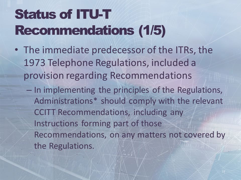 Status of ITU-T Recommendations (1/5) The immediate predecessor of the ITRs, the 1973 Telephone Regulations, included a provision regarding Recommendations – In implementing the principles of the Regulations, Administrations* should comply with the relevant CCITT Recommendations, including any Instructions forming part of those Recommendations, on any matters not covered by the Regulations.