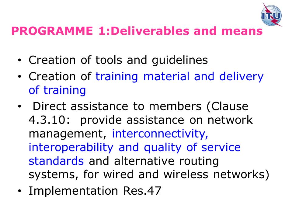 PROGRAMME 1:Deliverables and means Creation of tools and guidelines Creation of training material and delivery of training Direct assistance to members (Clause : provide assistance on network management, interconnectivity, interoperability and quality of service standards and alternative routing systems, for wired and wireless networks) Implementation Res.47