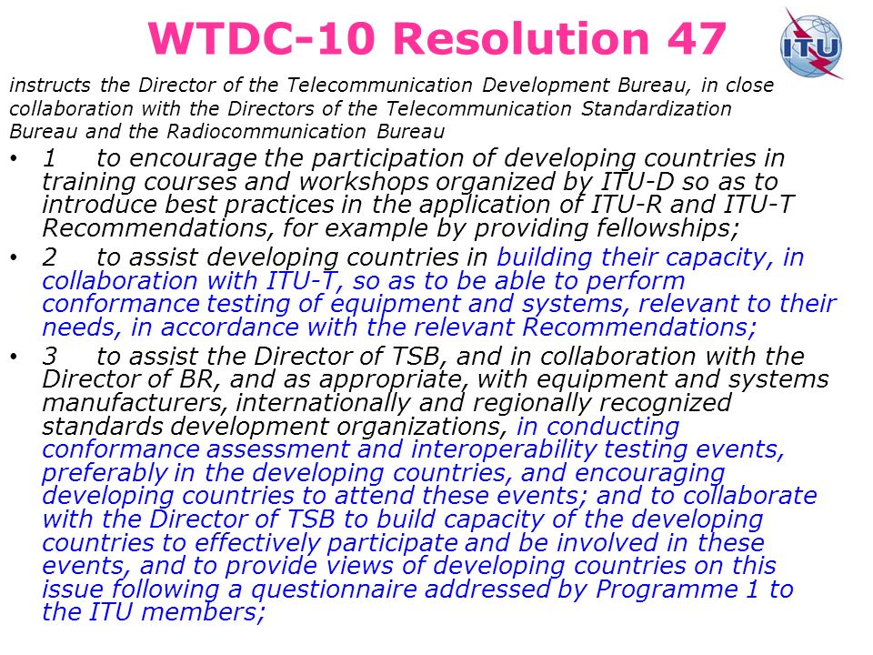 WTDC-10 Resolution 47 instructs the Director of the Telecommunication Development Bureau, in close collaboration with the Directors of the Telecommunication Standardization Bureau and the Radiocommunication Bureau 1to encourage the participation of developing countries in training courses and workshops organized by ITU-D so as to introduce best practices in the application of ITU R and ITU T Recommendations, for example by providing fellowships; 2to assist developing countries in building their capacity, in collaboration with ITU-T, so as to be able to perform conformance testing of equipment and systems, relevant to their needs, in accordance with the relevant Recommendations; 3to assist the Director of TSB, and in collaboration with the Director of BR, and as appropriate, with equipment and systems manufacturers, internationally and regionally recognized standards development organizations, in conducting conformance assessment and interoperability testing events, preferably in the developing countries, and encouraging developing countries to attend these events; and to collaborate with the Director of TSB to build capacity of the developing countries to effectively participate and be involved in these events, and to provide views of developing countries on this issue following a questionnaire addressed by Programme 1 to the ITU members;