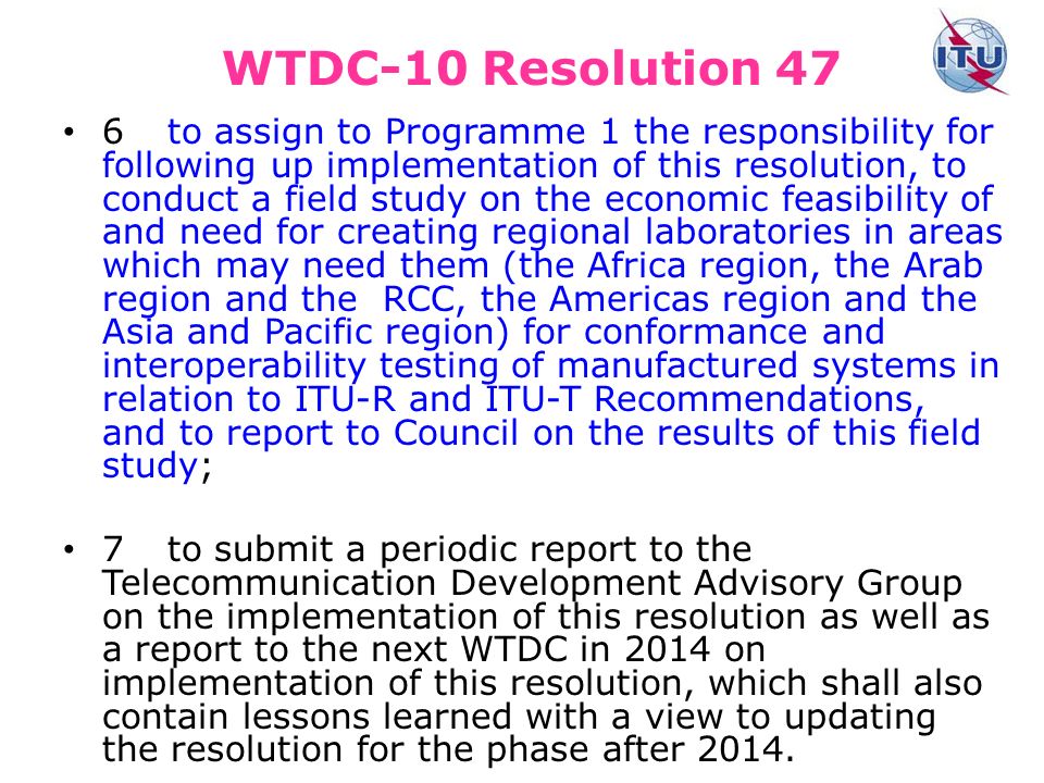 WTDC-10 Resolution 47 6to assign to Programme 1 the responsibility for following up implementation of this resolution, to conduct a field study on the economic feasibility of and need for creating regional laboratories in areas which may need them (the Africa region, the Arab region and the RCC, the Americas region and the Asia and Pacific region) for conformance and interoperability testing of manufactured systems in relation to ITU R and ITU T Recommendations, and to report to Council on the results of this field study; 7to submit a periodic report to the Telecommunication Development Advisory Group on the implementation of this resolution as well as a report to the next WTDC in 2014 on implementation of this resolution, which shall also contain lessons learned with a view to updating the resolution for the phase after 2014.