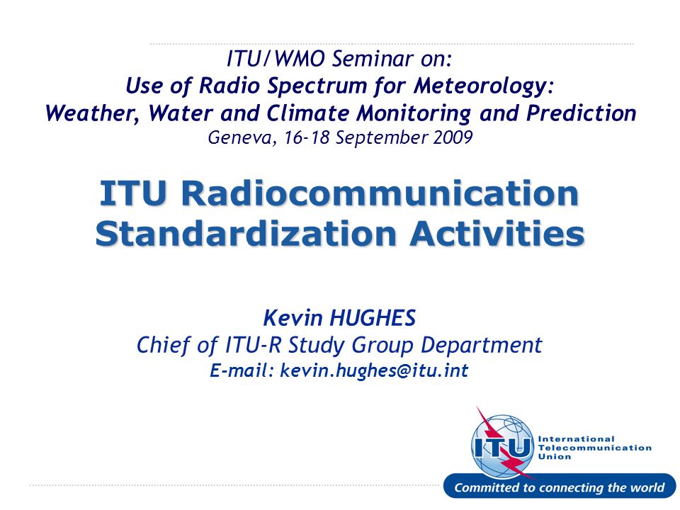 International Telecommunication Union ITU/WMO Seminar on: Use of Radio Spectrum for Meteorology: Weather, Water and Climate Monitoring and Prediction Geneva, September 2009 ITU Radiocommunication Standardization Activities Kevin HUGHES Chief of ITU-R Study Group Department