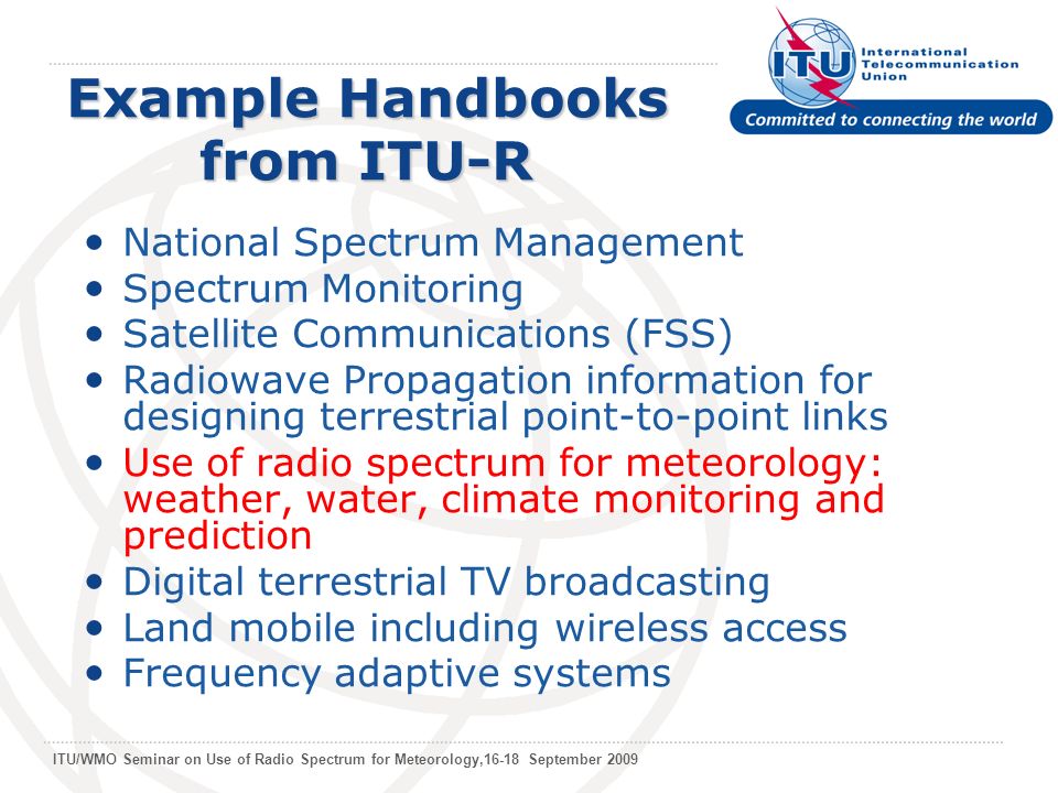 ITU/WMO Seminar on Use of Radio Spectrum for Meteorology,16-18 September 2009 Example Handbooks from ITU-R National Spectrum Management Spectrum Monitoring Satellite Communications (FSS) Radiowave Propagation information for designing terrestrial point-to-point links Use of radio spectrum for meteorology: weather, water, climate monitoring and prediction Digital terrestrial TV broadcasting Land mobile including wireless access Frequency adaptive systems