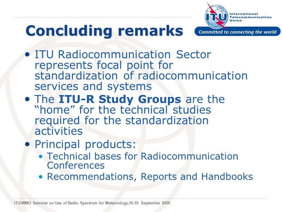 ITU/WMO Seminar on Use of Radio Spectrum for Meteorology,16-18 September 2009 Concluding remarks ITU Radiocommunication Sector represents focal point for standardization of radiocommunication services and systems The ITU-R Study Groups are the home for the technical studies required for the standardization activities Principal products: Technical bases for Radiocommunication Conferences Recommendations, Reports and Handbooks