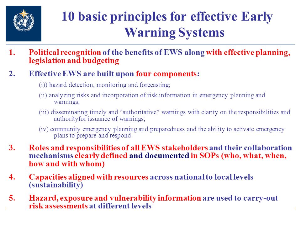 10 basic principles for effective Early Warning Systems 1.Political recognition of the benefits of EWS along with effective planning, legislation and budgeting 2.Effective EWS are built upon four components: (i)) hazard detection, monitoring and forecasting; (ii) analyzing risks and incorporation of risk information in emergency planning and warnings; (iii) disseminating timely and authoritative warnings with clarity on the responsibilities and authorityfor issuance of warnings; (iv) community emergency planning and preparedness and the ability to activate emergency plans to prepare and respond 3.Roles and responsibilities of all EWS stakeholders and their collaboration mechanisms clearly defined and documented in SOPs (who, what, when, how and with whom) 4.Capacities aligned with resources across national to local levels (sustainability) 5.Hazard, exposure and vulnerability information are used to carry-out risk assessments at different levels
