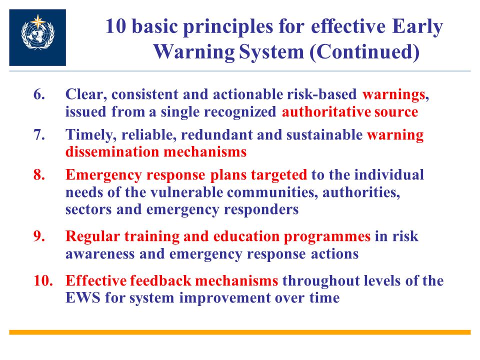 6.Clear, consistent and actionable risk-based warnings, issued from a single recognized authoritative source 7.Timely, reliable, redundant and sustainable warning dissemination mechanisms 8.Emergency response plans targeted to the individual needs of the vulnerable communities, authorities, sectors and emergency responders 9.Regular training and education programmes in risk awareness and emergency response actions 10.Effective feedback mechanisms throughout levels of the EWS for system improvement over time 10 basic principles for effective Early Warning System (Continued)