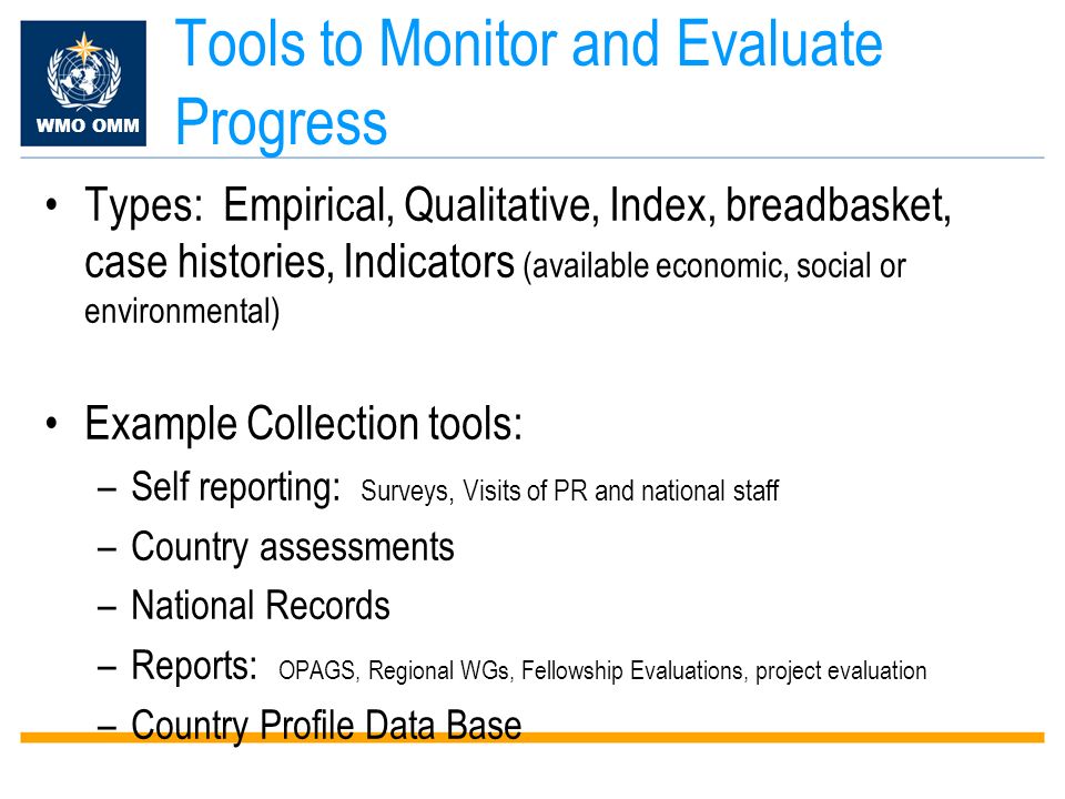 WMO OMM Tools to Monitor and Evaluate Progress Types: Empirical, Qualitative, Index, breadbasket, case histories, Indicators (available economic, social or environmental) Example Collection tools: –Self reporting: Surveys, Visits of PR and national staff –Country assessments –National Records –Reports: OPAGS, Regional WGs, Fellowship Evaluations, project evaluation –Country Profile Data Base