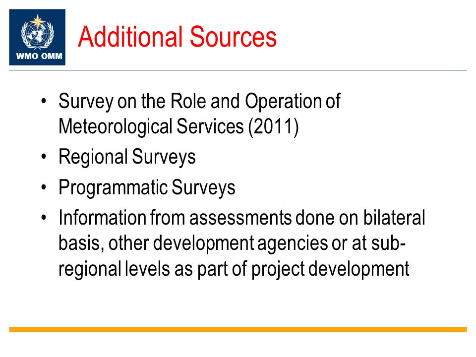 WMO OMM Additional Sources Survey on the Role and Operation of Meteorological Services (2011) Regional Surveys Programmatic Surveys Information from assessments done on bilateral basis, other development agencies or at sub- regional levels as part of project development