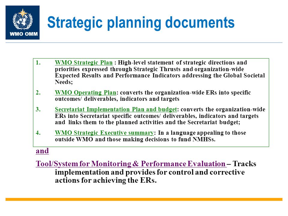 WMO OMM 1.WMO Strategic Plan : High-level statement of strategic directions and priorities expressed through Strategic Thrusts and organization-wide Expected Results and Performance Indicators addressing the Global Societal Needs; 2.WMO Operating Plan: converts the organization-wide ERs into specific outcomes/ deliverables, indicators and targets 3.Secretariat Implementation Plan and budget: converts the organization-wide ERs into Secretariat specific outcomes/ deliverables, indicators and targets and links them to the planned activities and the Secretariat budget; 4.WMO Strategic Executive summary: In a language appealing to those outside WMO and those making decisions to fund NMHSs.