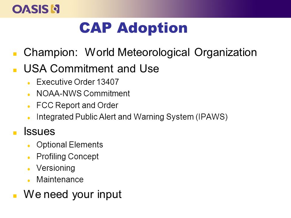CAP Adoption n Champion: World Meteorological Organization n USA Commitment and Use l Executive Order l NOAA-NWS Commitment l FCC Report and Order l Integrated Public Alert and Warning System (IPAWS) n Issues l Optional Elements l Profiling Concept l Versioning l Maintenance n We need your input