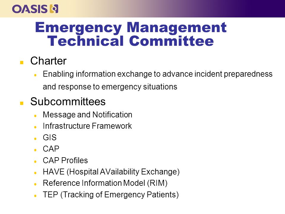 Emergency Management Technical Committee n Charter l Enabling information exchange to advance incident preparedness and response to emergency situations n Subcommittees l Message and Notification l Infrastructure Framework l GIS l CAP l CAP Profiles l HAVE (Hospital AVailability Exchange) l Reference Information Model (RIM) l TEP (Tracking of Emergency Patients)